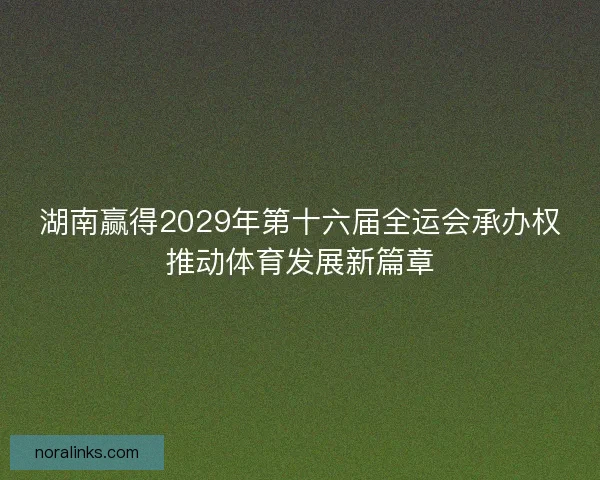 湖南赢得2029年第十六届全运会承办权推动体育发展新篇章