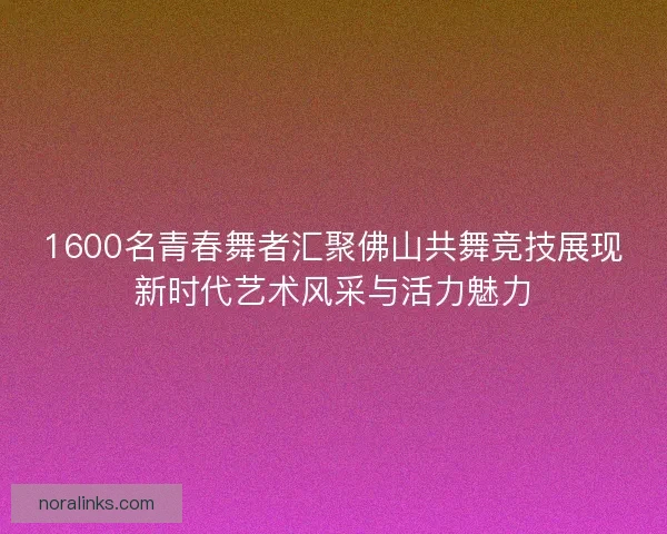 1600名青春舞者汇聚佛山共舞竞技展现新时代艺术风采与活力魅力